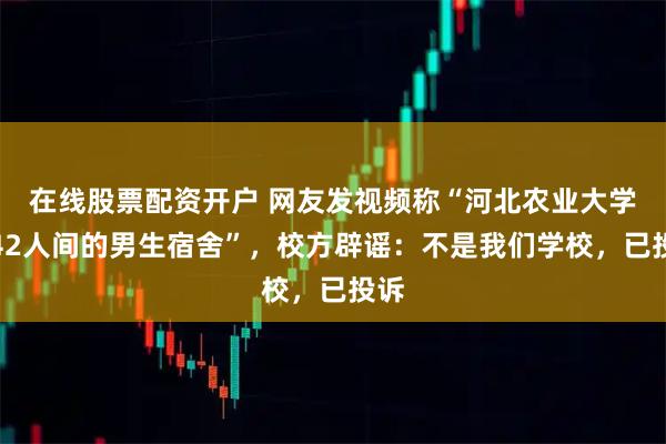 在线股票配资开户 网友发视频称“河北农业大学有42人间的男生宿舍”，校方辟谣：不是我们学校，已投诉