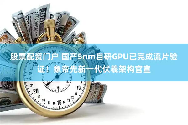 股票配资门户 国产5nm自研GPU已完成流片验证！象帝先新一代伏羲架构官宣