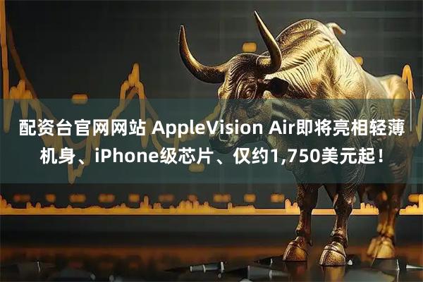 配资台官网网站 AppleVision Air即将亮相轻薄机身、iPhone级芯片、仅约1,750美元起！