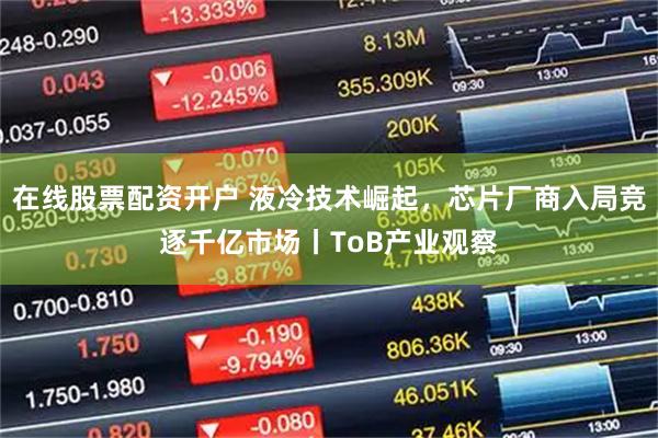 在线股票配资开户 液冷技术崛起，芯片厂商入局竞逐千亿市场丨ToB产业观察