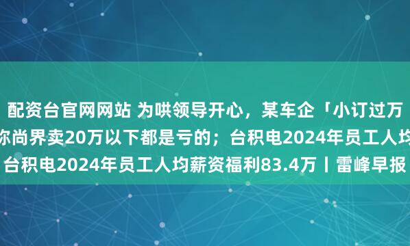 配资台官网网站 为哄领导开心，某车企「小订过万」数据造假；余承东称尚界卖20万以下都是亏的；台积电2024年员工人均薪资福利83.4万丨雷峰早报