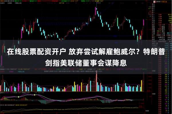 在线股票配资开户 放弃尝试解雇鲍威尔？特朗普剑指美联储董事会谋降息