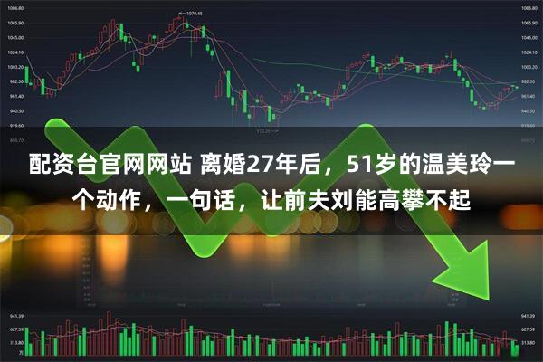 配资台官网网站 离婚27年后，51岁的温美玲一个动作，一句话，让前夫刘能高攀不起