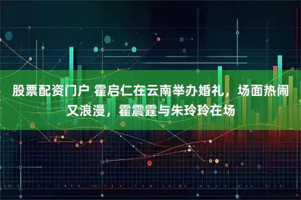 股票配资门户 霍启仁在云南举办婚礼，场面热闹又浪漫，霍震霆与朱玲玲在场