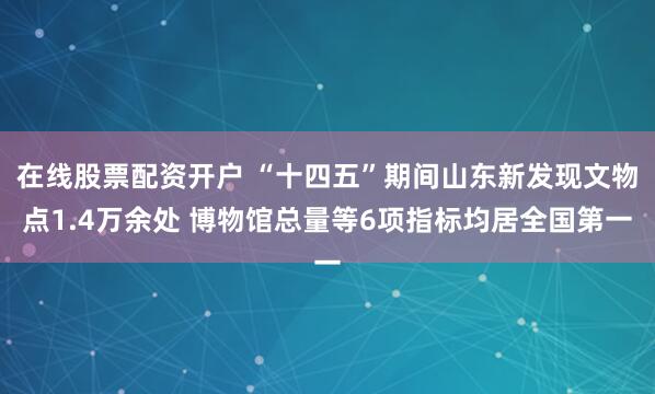 在线股票配资开户 “十四五”期间山东新发现文物点1.4万余处 博物馆总量等6项指标均居全国第一