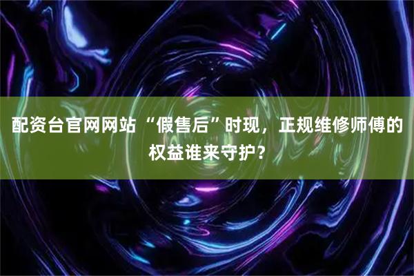 配资台官网网站 “假售后”时现，正规维修师傅的权益谁来守护？
