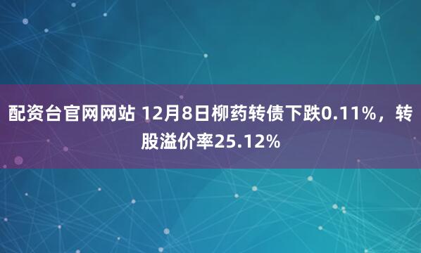 配资台官网网站 12月8日柳药转债下跌0.11%，转股溢价率25.12%