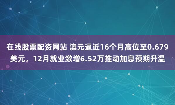 在线股票配资网站 澳元逼近16个月高位至0.679美元，12月就业激增6.52万推动加息预期升温