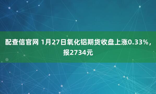 配查信官网 1月27日氧化铝期货收盘上涨0.33%，报2734元