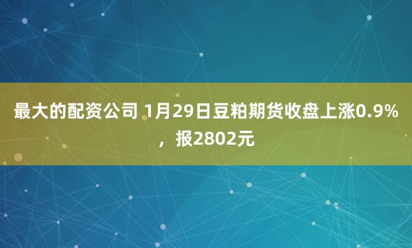 最大的配资公司 1月29日豆粕期货收盘上涨0.9%，报2802元