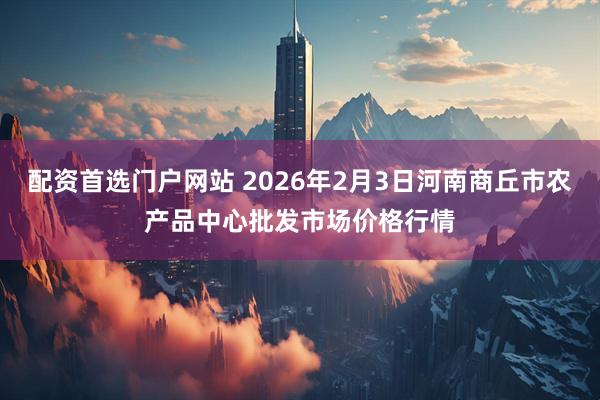配资首选门户网站 2026年2月3日河南商丘市农产品中心批发市场价格行情