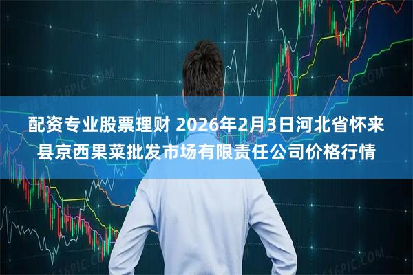 配资专业股票理财 2026年2月3日河北省怀来县京西果菜批发市场有限责任公司价格行情