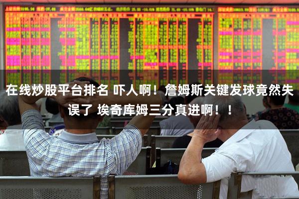 在线炒股平台排名 吓人啊！詹姆斯关键发球竟然失误了 埃奇库姆三分真进啊！！