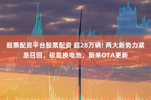 股票配资平台股票配资 超28万辆! 两大新势力紧急召回，极氪换电池，蔚来OTA更新