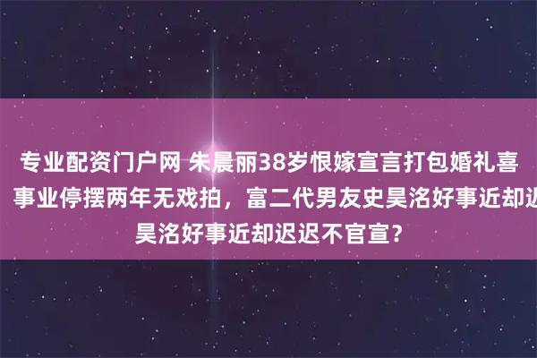 专业配资门户网 朱晨丽38岁恨嫁宣言打包婚礼喜气进2026，事业停摆两年无戏拍，富二代男友史昊洺好事近却迟迟不官宣？