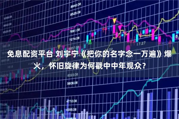 免息配资平台 刘宇宁《把你的名字念一万遍》爆火，怀旧旋律为何戳中中年观众？