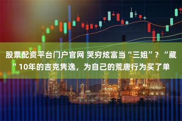 股票配资平台门户官网 哭穷炫富当“三姐”？“藏”10年的吉克隽逸，为自己的荒唐行为买了单