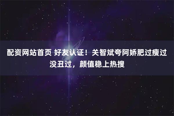 配资网站首页 好友认证！关智斌夸阿娇肥过瘦过没丑过，颜值稳上热搜