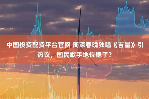 中国投资配资平台官网 周深春晚独唱《吉量》引热议，国民歌手地位稳了？