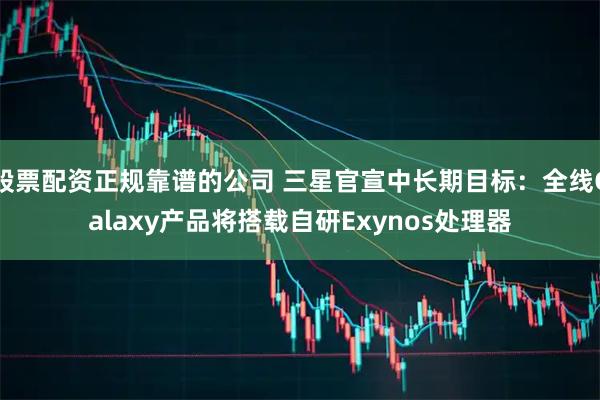 股票配资正规靠谱的公司 三星官宣中长期目标：全线Galaxy产品将搭载自研Exynos处理器