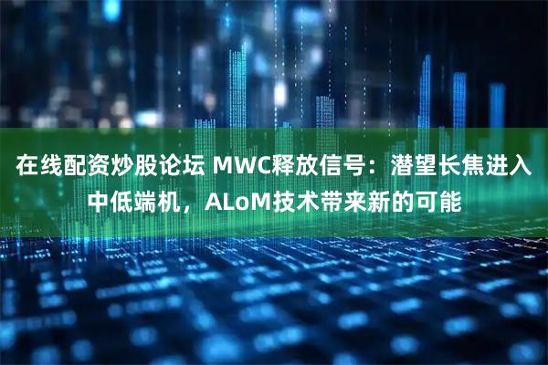 在线配资炒股论坛 MWC释放信号：潜望长焦进入中低端机，ALoM技术带来新的可能