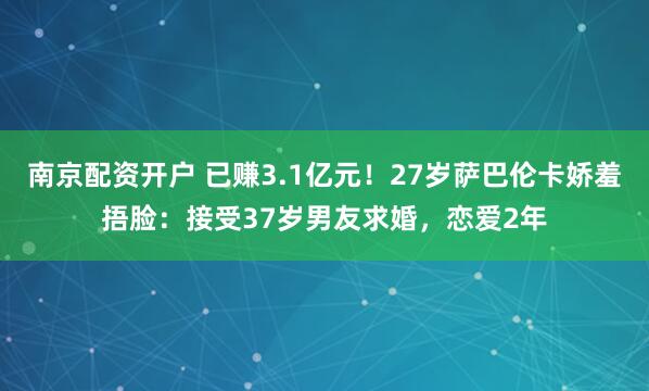 南京配资开户 已赚3.1亿元！27岁萨巴伦卡娇羞捂脸：接受37岁男友求婚，恋爱2年