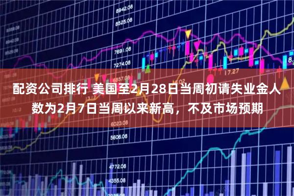配资公司排行 美国至2月28日当周初请失业金人数为2月7日当周以来新高，不及市场预期
