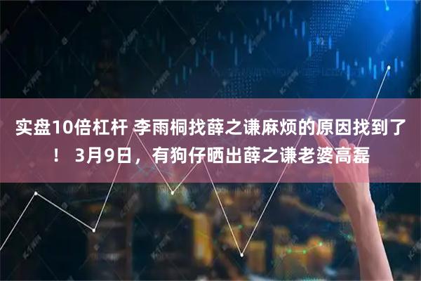 实盘10倍杠杆 李雨桐找薛之谦麻烦的原因找到了！ 3月9日，有狗仔晒出薛之谦老婆高磊