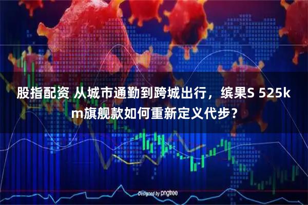 股指配资 从城市通勤到跨城出行，缤果S 525km旗舰款如何重新定义代步？