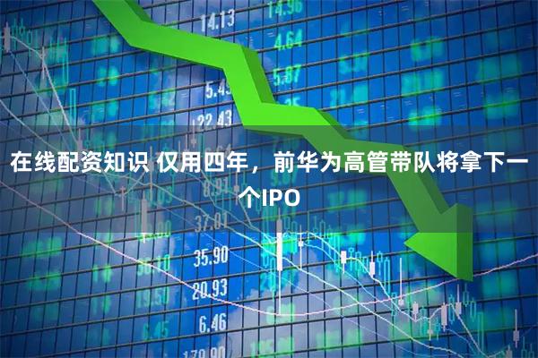 在线配资知识 仅用四年，前华为高管带队将拿下一个IPO