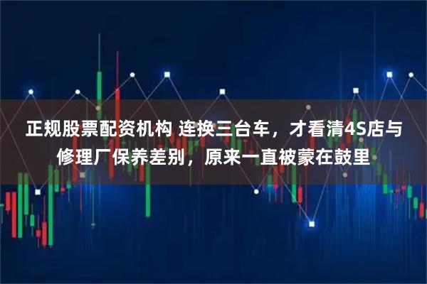 正规股票配资机构 连换三台车，才看清4S店与修理厂保养差别，原来一直被蒙在鼓里