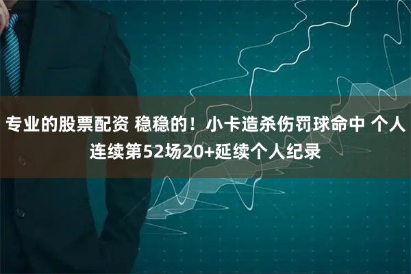 专业的股票配资 稳稳的！小卡造杀伤罚球命中 个人连续第52场20+延续个人纪录